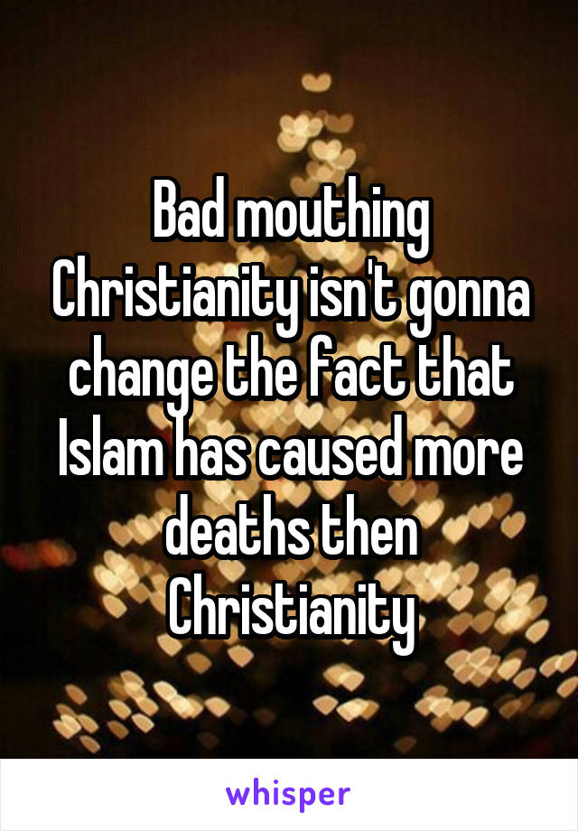 Bad mouthing Christianity isn't gonna change the fact that Islam has caused more deaths then Christianity