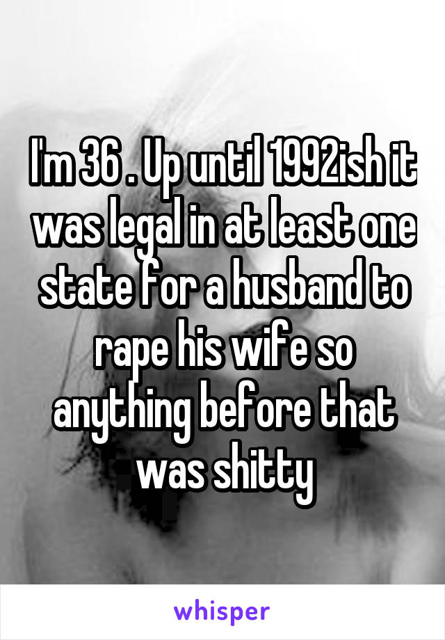 I'm 36 . Up until 1992ish it was legal in at least one state for a husband to rape his wife so anything before that was shitty