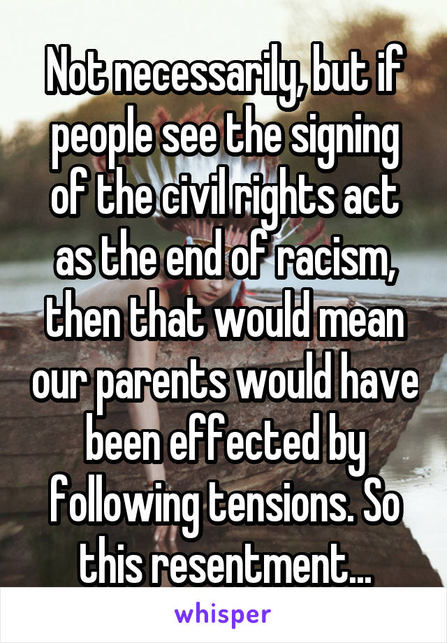 Not necessarily, but if people see the signing of the civil rights act as the end of racism, then that would mean our parents would have been effected by following tensions. So this resentment...