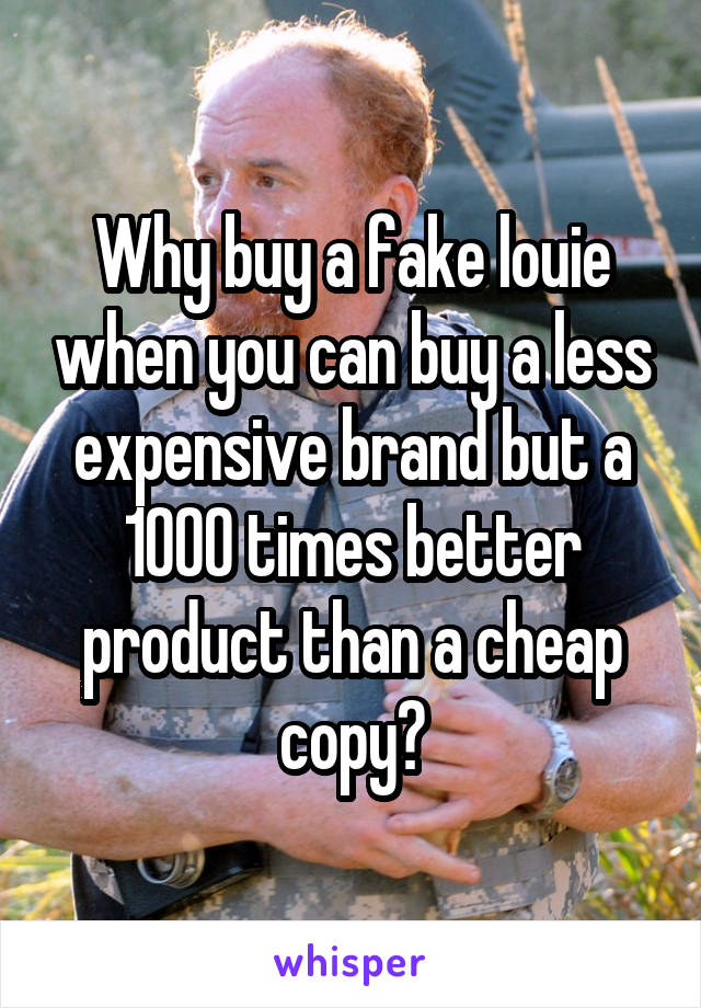 Why buy a fake louie when you can buy a less expensive brand but a 1000 times better product than a cheap copy?