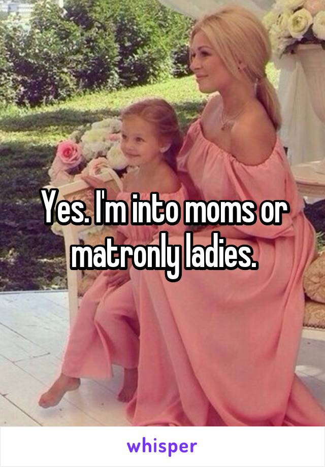 Yes. I'm into moms or matronly ladies.