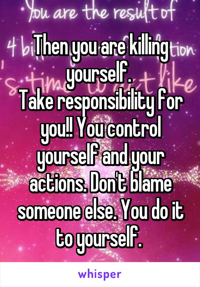 Then you are killing yourself. 
Take responsibility for you!! You control yourself and your actions. Don't blame someone else. You do it to yourself. 