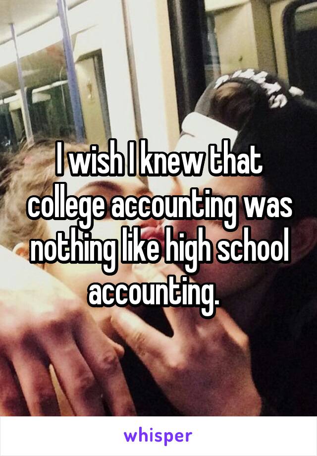 I wish I knew that college accounting was nothing like high school accounting.  