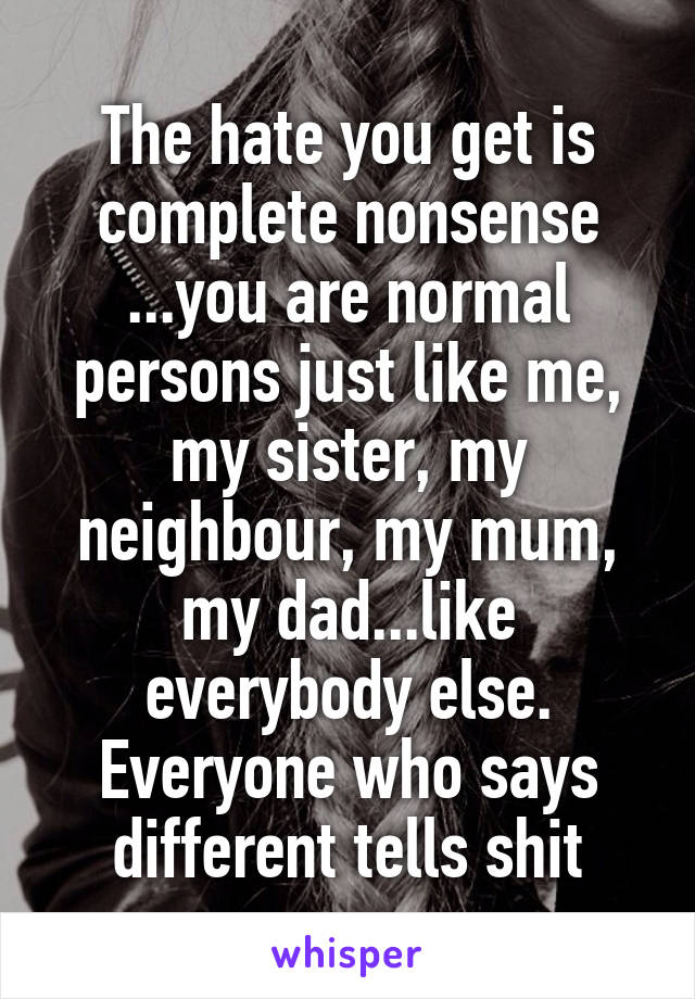 The hate you get is complete nonsense ...you are normal persons just like me, my sister, my neighbour, my mum, my dad...like everybody else. Everyone who says different tells shit