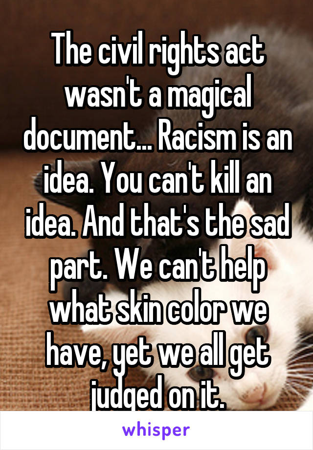 The civil rights act wasn't a magical document... Racism is an idea. You can't kill an idea. And that's the sad part. We can't help what skin color we have, yet we all get judged on it.