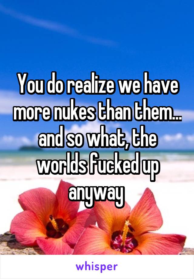 You do realize we have more nukes than them... and so what, the worlds fucked up anyway 