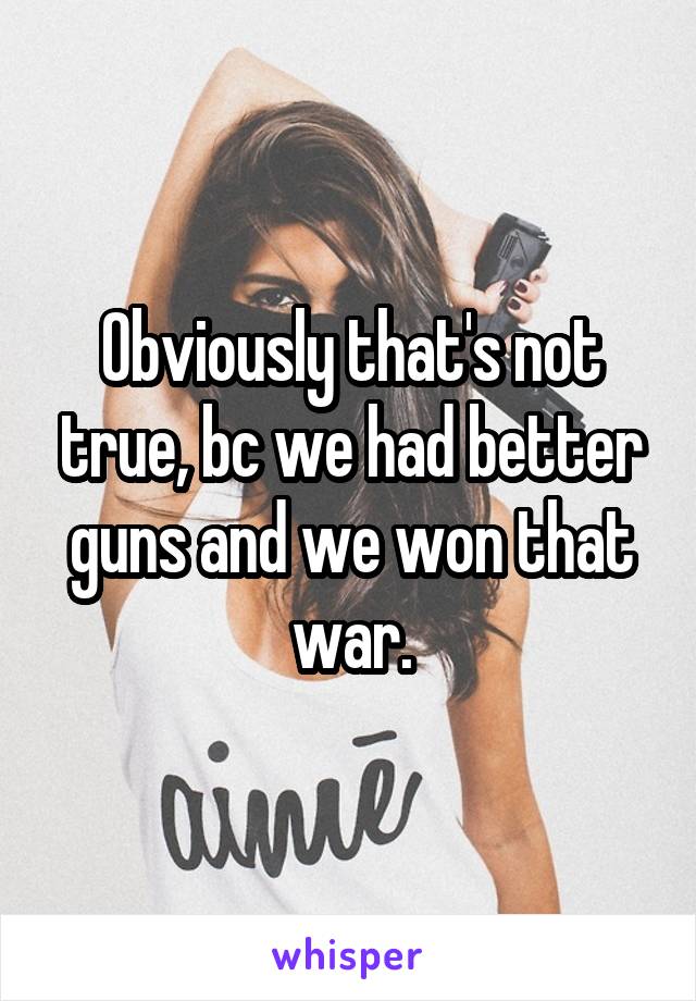 Obviously that's not true, bc we had better guns and we won that war.