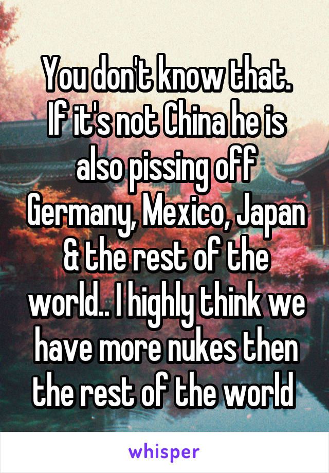 You don't know that.
If it's not China he is also pissing off Germany, Mexico, Japan & the rest of the world.. I highly think we have more nukes then the rest of the world 