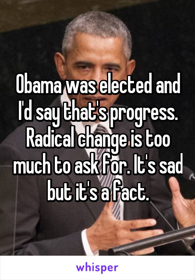 Obama was elected and I'd say that's progress. Radical change is too much to ask for. It's sad but it's a fact.