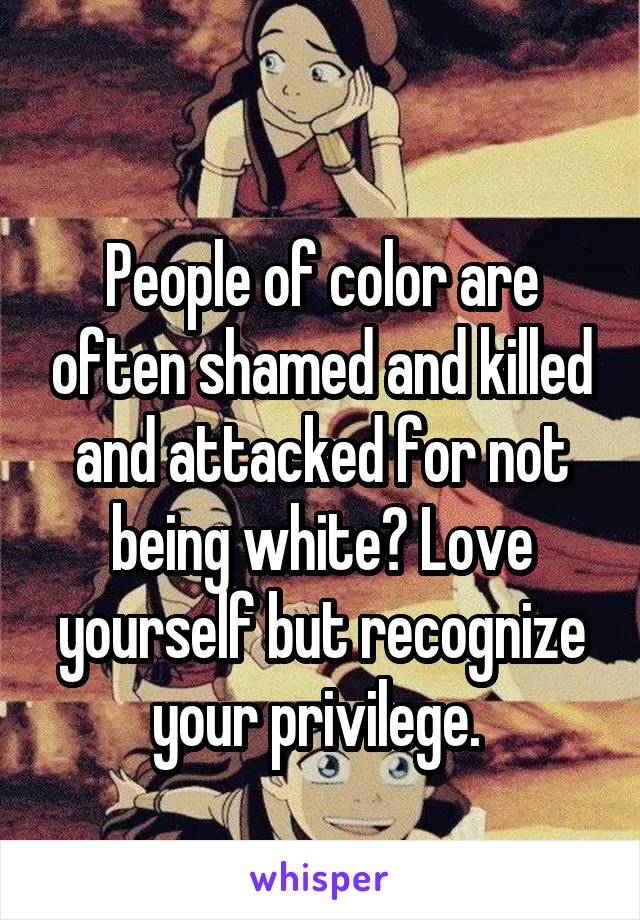 
People of color are often shamed and killed and attacked for not being white? Love yourself but recognize your privilege. 