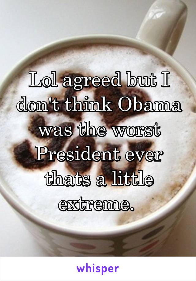 Lol agreed but I don't think Obama was the worst President ever thats a little extreme. 