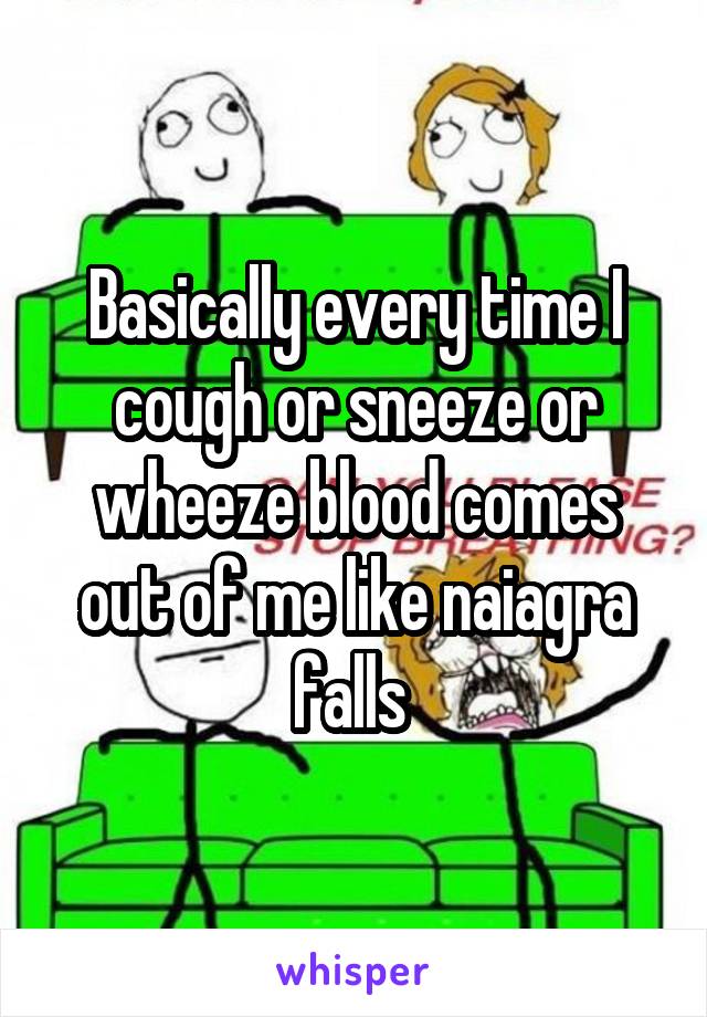 Basically every time I cough or sneeze or wheeze blood comes out of me like naiagra falls 