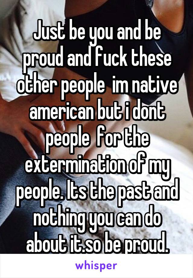 Just be you and be proud and fuck these other people  im native american but i dont people  for the extermination of my people. Its the past and nothing you can do about it.so be proud.