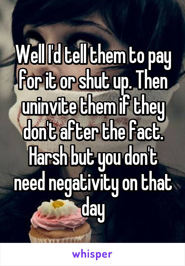 Well I'd tell them to pay for it or shut up. Then uninvite them if they don't after the fact. Harsh but you don't need negativity on that day