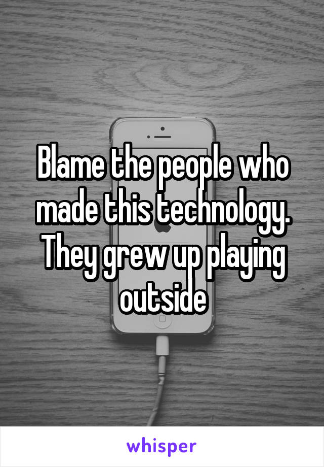 Blame the people who made this technology. They grew up playing outside