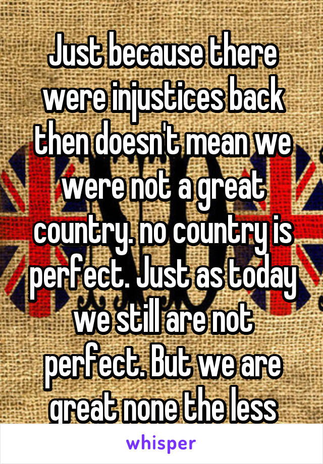 Just because there were injustices back then doesn't mean we were not a great country. no country is perfect. Just as today we still are not perfect. But we are great none the less