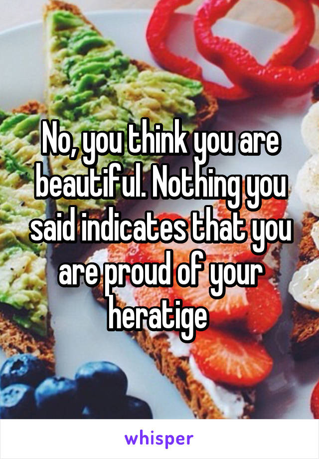 No, you think you are beautiful. Nothing you said indicates that you are proud of your heratige 