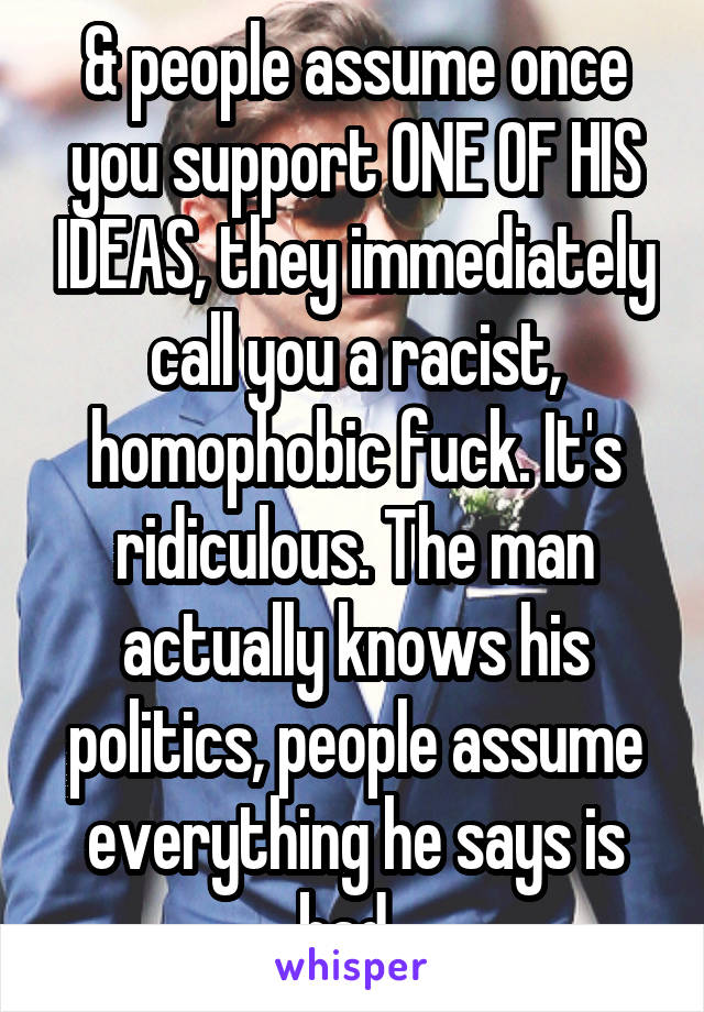 & people assume once you support ONE OF HIS IDEAS, they immediately call you a racist, homophobic fuck. It's ridiculous. The man actually knows his politics, people assume everything he says is bad. 