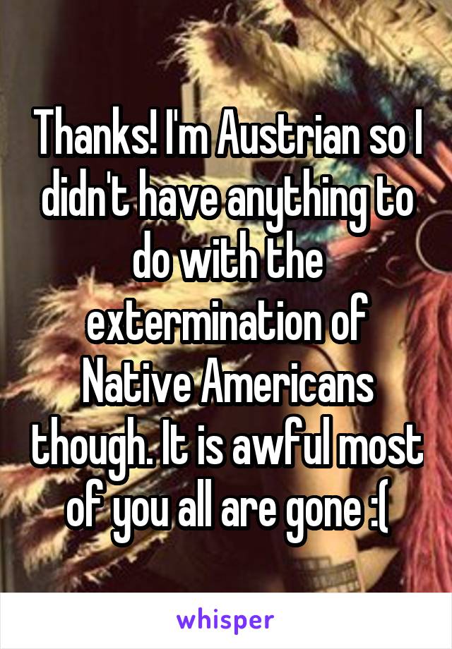 Thanks! I'm Austrian so I didn't have anything to do with the extermination of Native Americans though. It is awful most of you all are gone :(