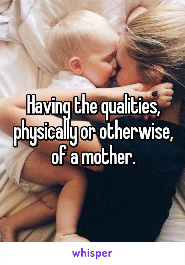 Having the qualities, physically or otherwise, of a mother.