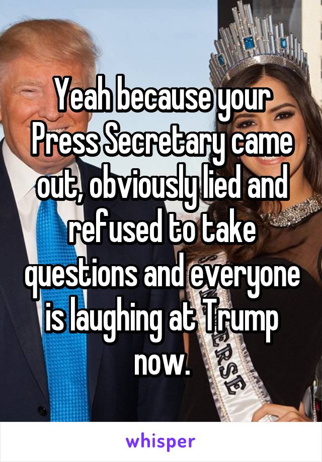 Yeah because your Press Secretary came out, obviously lied and refused to take questions and everyone is laughing at Trump now.