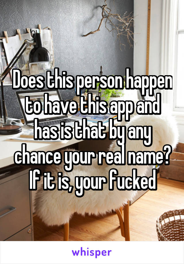 Does this person happen to have this app and has is that by any chance your real name? If it is, your fucked