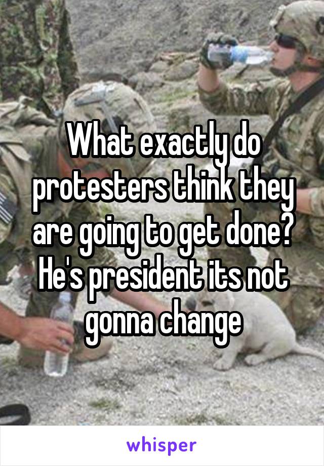 What exactly do protesters think they are going to get done? He's president its not gonna change