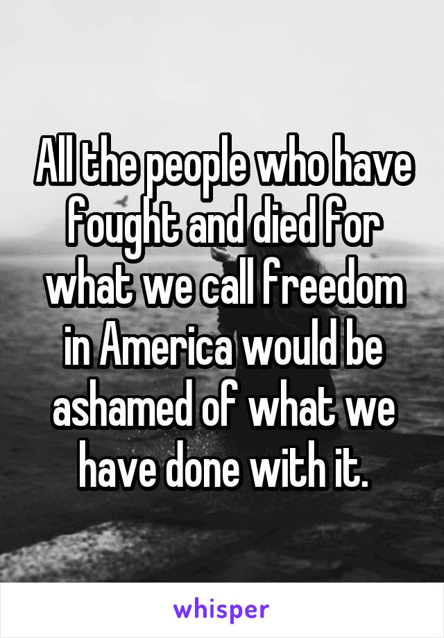 All the people who have fought and died for what we call freedom in America would be ashamed of what we have done with it.