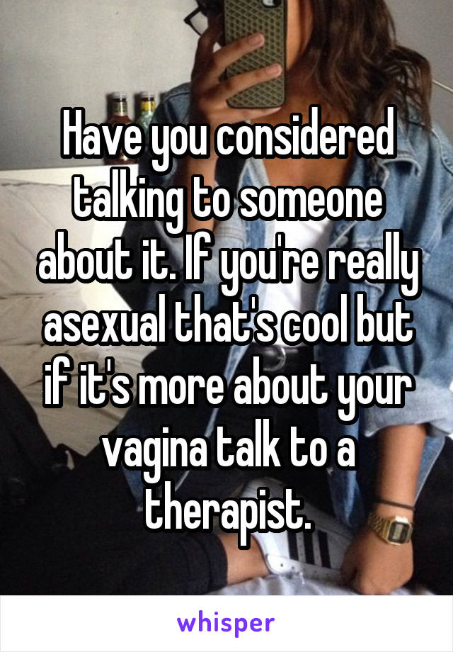 Have you considered talking to someone about it. If you're really asexual that's cool but if it's more about your vagina talk to a therapist.