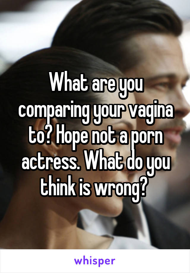 What are you comparing your vagina to? Hope not a porn actress. What do you think is wrong? 