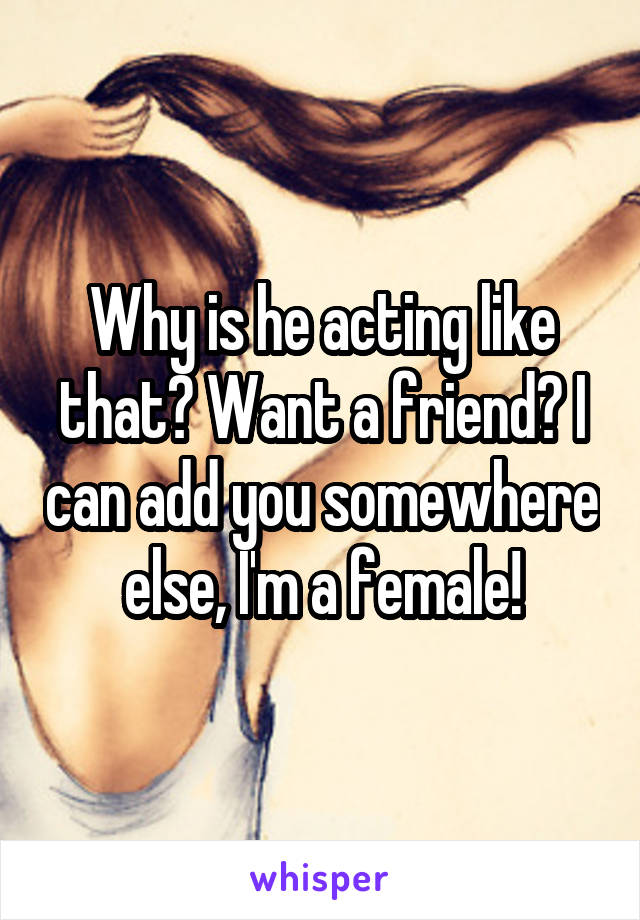 Why is he acting like that? Want a friend? I can add you somewhere else, I'm a female!