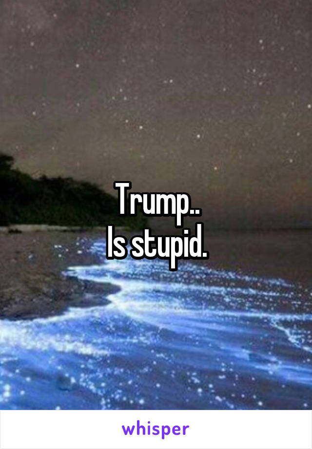 Trump..
Is stupid.