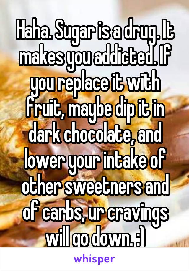 Haha. Sugar is a drug. It makes you addicted. If you replace it with fruit, maybe dip it in dark chocolate, and lower your intake of other sweetners and of carbs, ur cravings will go down. :)