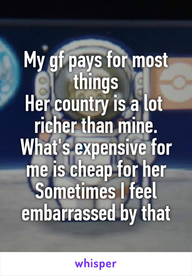 My gf pays for most things
Her country is a lot  richer than mine. What's expensive for me is cheap for her
Sometimes I feel embarrassed by that