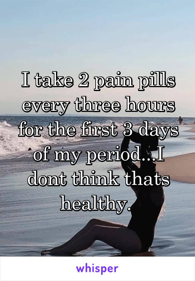 I take 2 pain pills every three hours for the first 3 days of my period...I dont think thats healthy. 