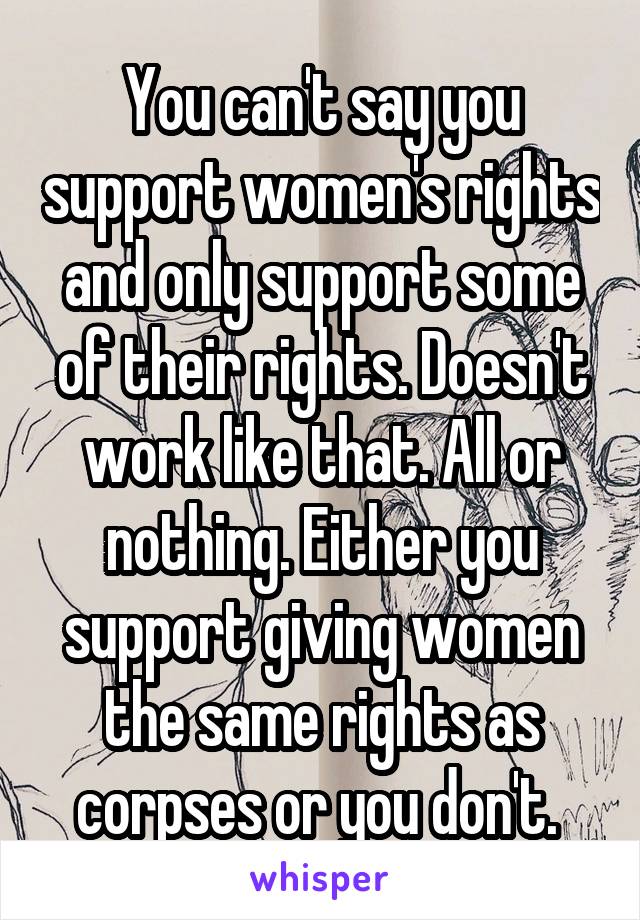 You can't say you support women's rights and only support some of their rights. Doesn't work like that. All or nothing. Either you support giving women the same rights as corpses or you don't. 