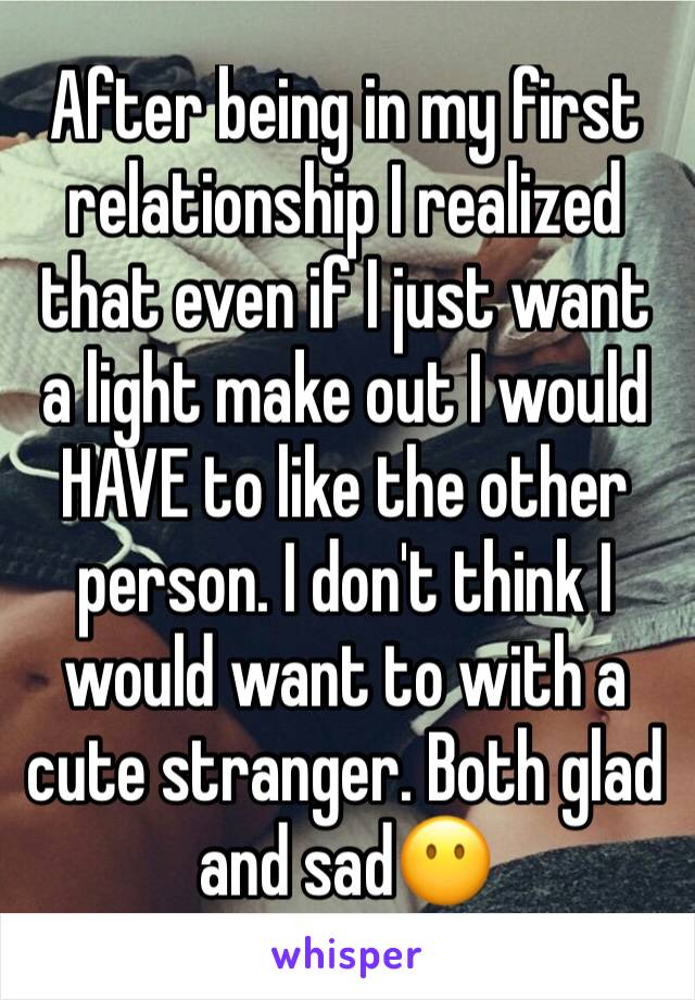 After being in my first relationship I realized that even if I just want a light make out I would HAVE to like the other person. I don't think I would want to with a cute stranger. Both glad and sad😶