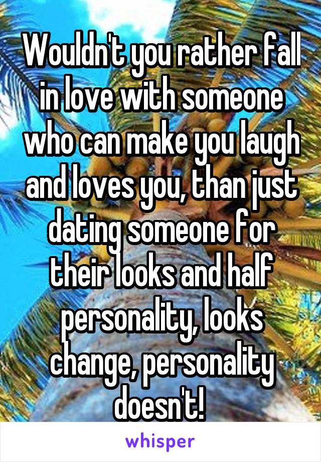 Wouldn't you rather fall in love with someone who can make you laugh and loves you, than just dating someone for their looks and half personality, looks change, personality doesn't! 