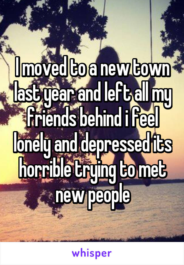 I moved to a new town last year and left all my friends behind i feel lonely and depressed its horrible trying to met new people