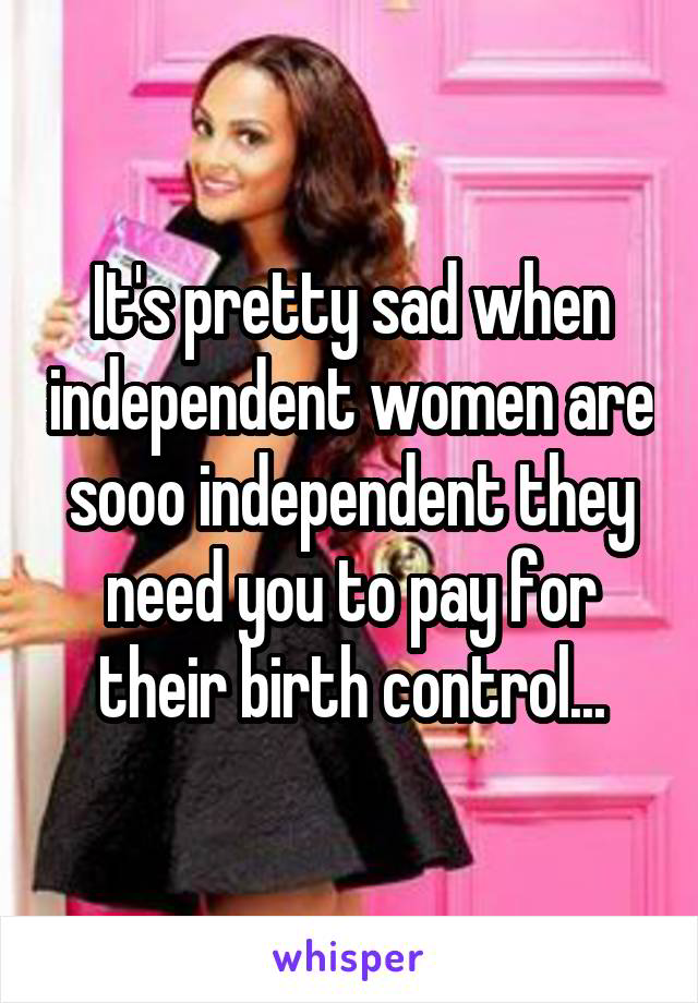 It's pretty sad when independent women are sooo independent they need you to pay for their birth control...