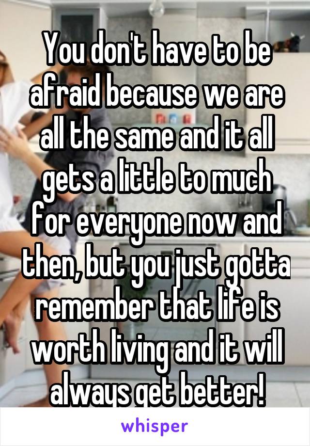 You don't have to be afraid because we are all the same and it all gets a little to much for everyone now and then, but you just gotta remember that life is worth living and it will always get better!