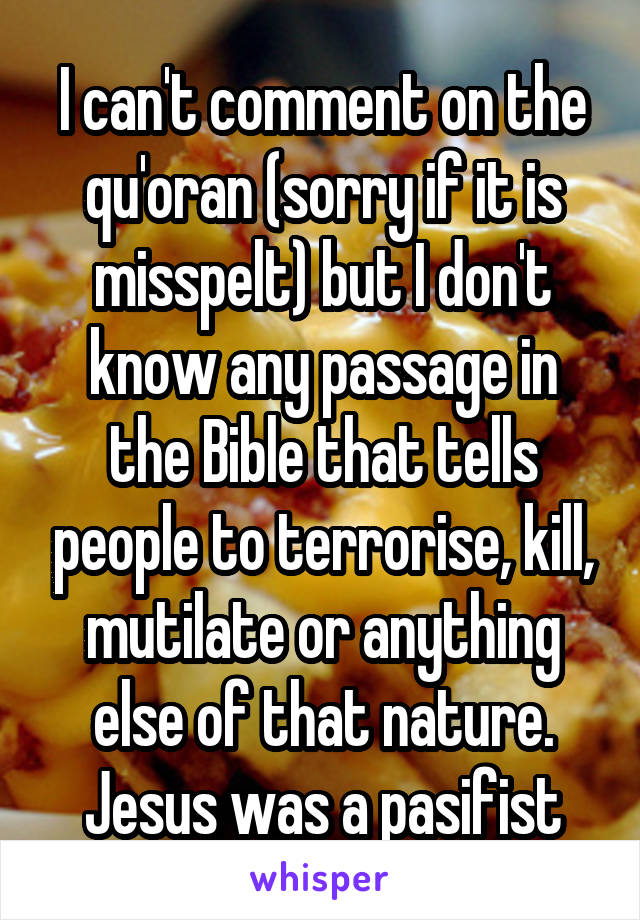 I can't comment on the qu'oran (sorry if it is misspelt) but I don't know any passage in the Bible that tells people to terrorise, kill, mutilate or anything else of that nature. Jesus was a pasifist