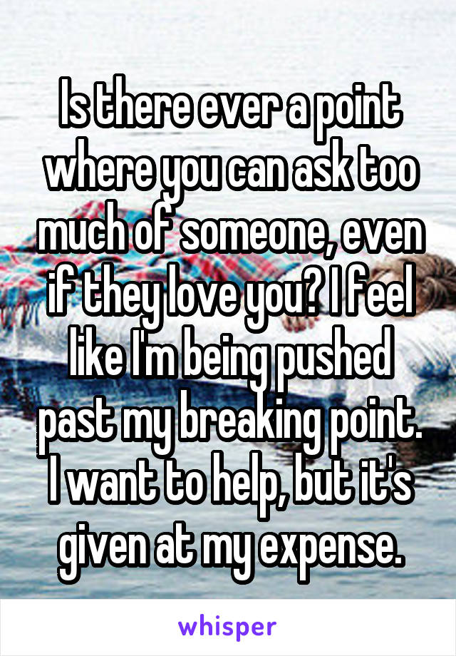 Is there ever a point where you can ask too much of someone, even if they love you? I feel like I'm being pushed past my breaking point. I want to help, but it's given at my expense.