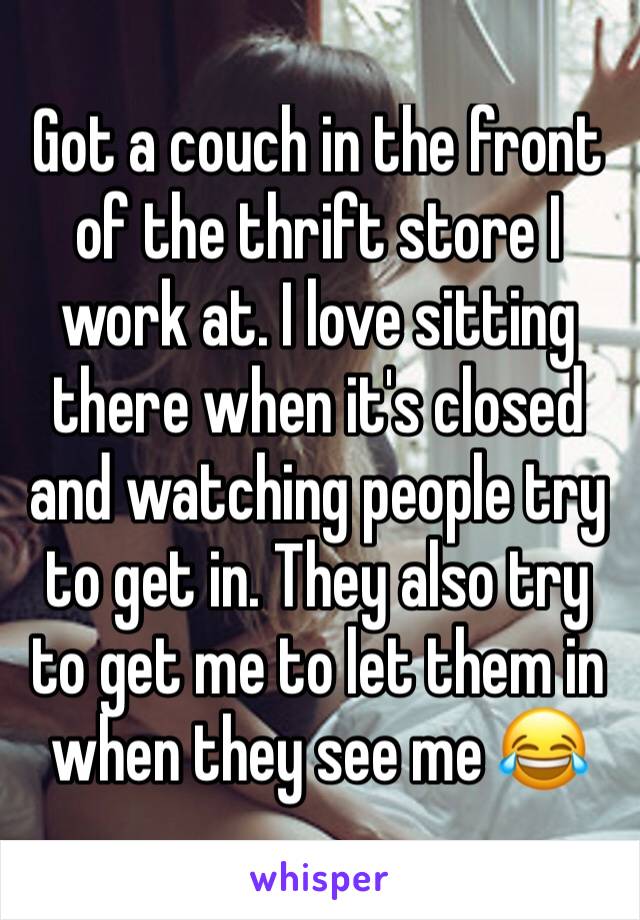 Got a couch in the front of the thrift store I work at. I love sitting there when it's closed and watching people try to get in. They also try to get me to let them in when they see me 😂