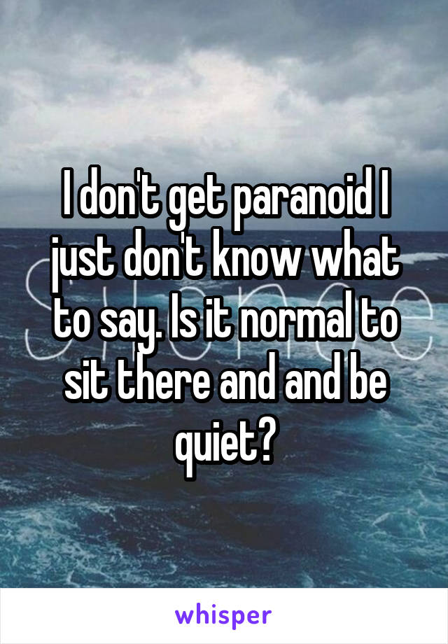 I don't get paranoid I just don't know what to say. Is it normal to sit there and and be quiet?