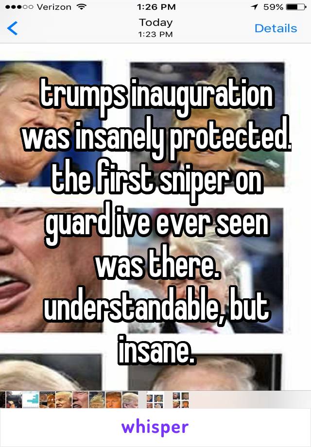 trumps inauguration was insanely protected. the first sniper on guard ive ever seen was there. understandable, but insane.