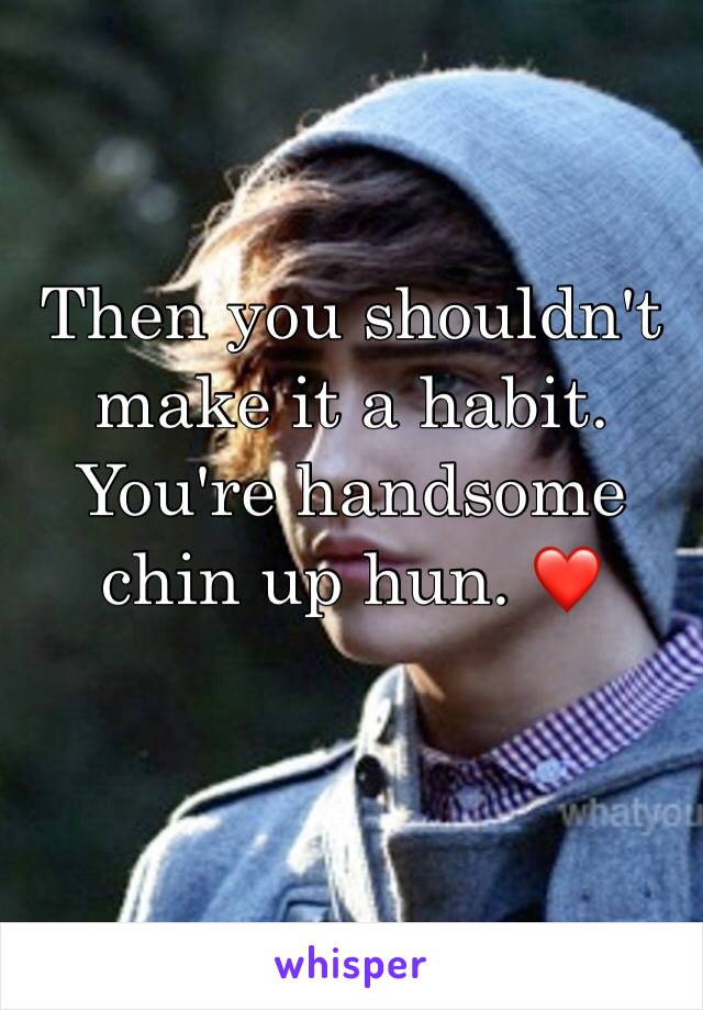 Then you shouldn't make it a habit. You're handsome chin up hun. ❤️