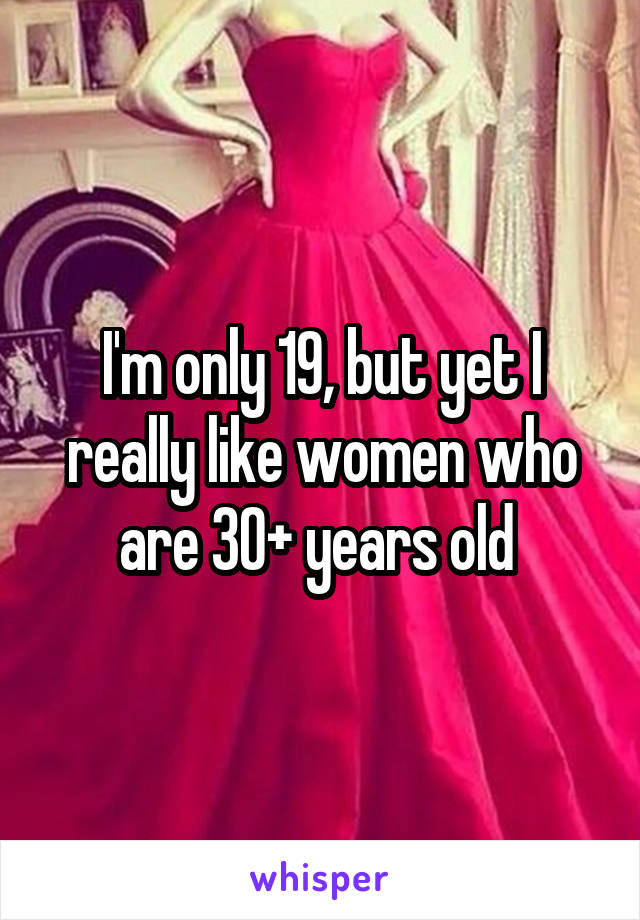 I'm only 19, but yet I really like women who are 30+ years old 