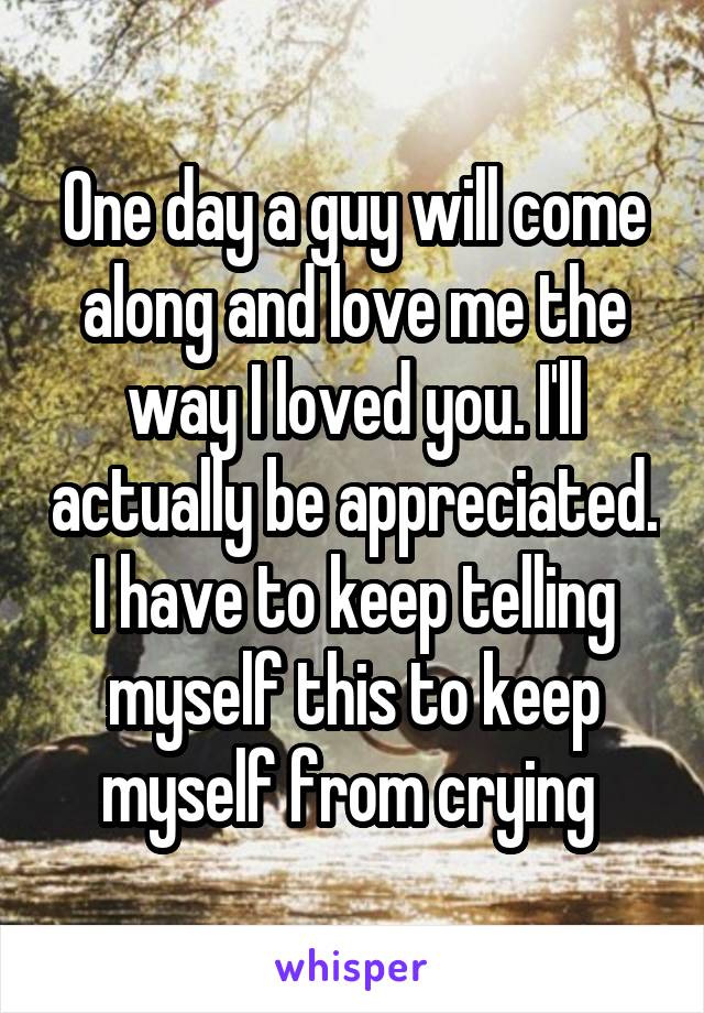 One day a guy will come along and love me the way I loved you. I'll actually be appreciated. I have to keep telling myself this to keep myself from crying 