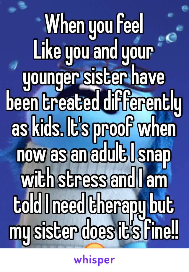 When you feel
Like you and your younger sister have been treated differently as kids. It's proof when now as an adult I snap with stress and I am told I need therapy but my sister does it's fine!! 😡